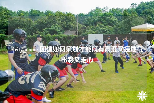 连云港团建如何策划才能既有高度又接地气出彩又走心
